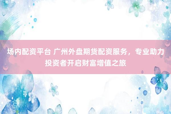 场内配资平台 广州外盘期货配资服务，专业助力投资者开启财富增值之旅