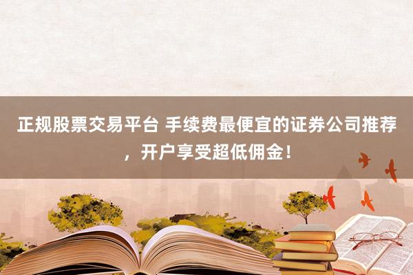 正规股票交易平台 手续费最便宜的证券公司推荐，开户享受超低佣金！