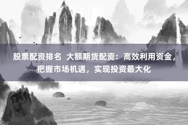 股票配资排名  大额期货配资：高效利用资金，把握市场机遇，实现投资最大化