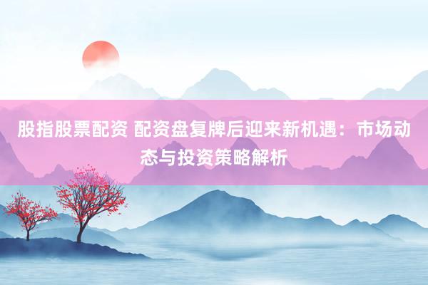 股指股票配资 配资盘复牌后迎来新机遇：市场动态与投资策略解析