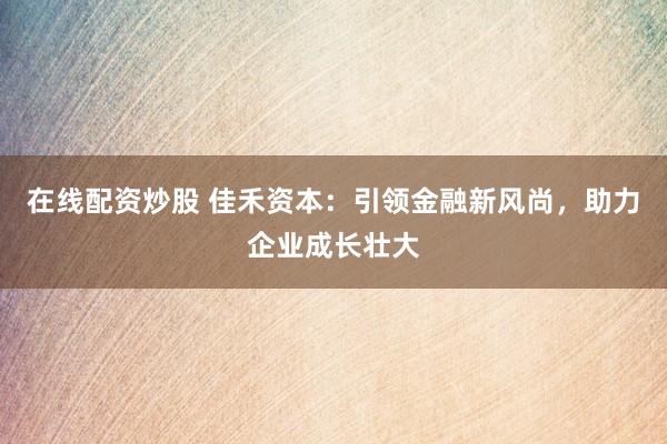 在线配资炒股 佳禾资本：引领金融新风尚，助力企业成长壮大