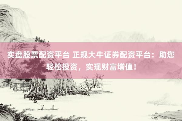 实盘股票配资平台 正规大牛证券配资平台：助您轻松投资，实现财富增值！