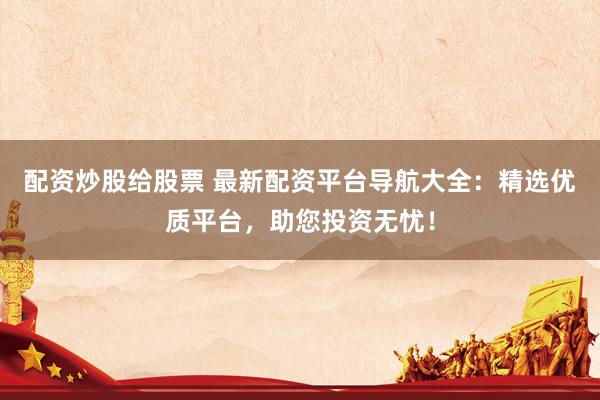 配资炒股给股票 最新配资平台导航大全：精选优质平台，助您投资无忧！