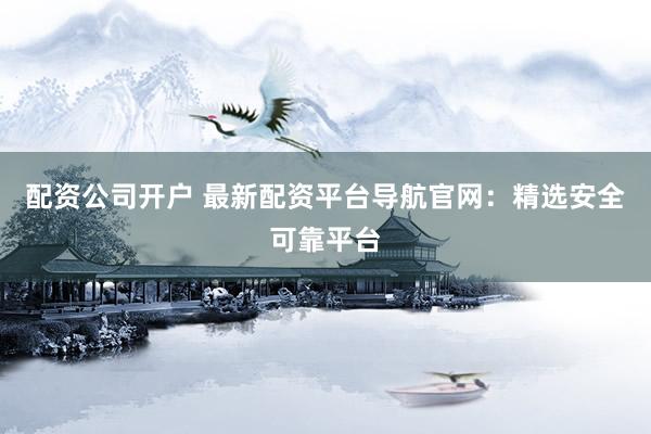 配资公司开户 最新配资平台导航官网：精选安全可靠平台