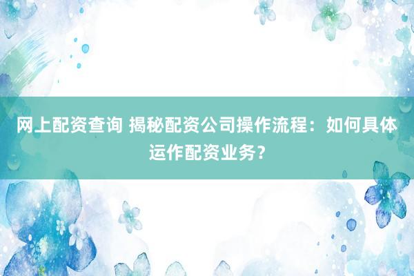 网上配资查询 揭秘配资公司操作流程：如何具体运作配资业务？