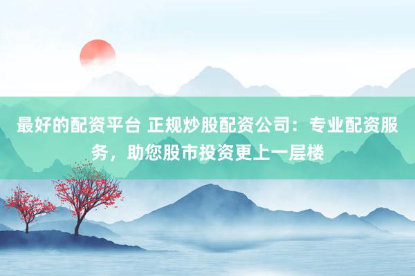 最好的配资平台 正规炒股配资公司：专业配资服务，助您股市投资更上一层楼