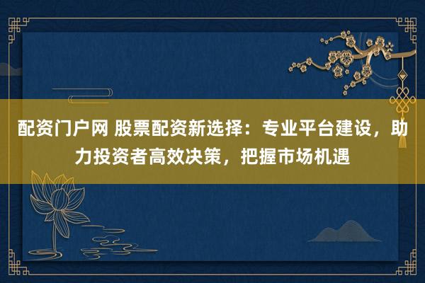 配资门户网 股票配资新选择：专业平台建设，助力投资者高效决策，把握市场机遇