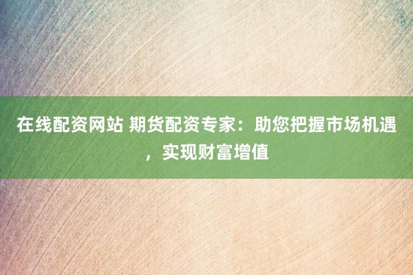 在线配资网站 期货配资专家：助您把握市场机遇，实现财富增值