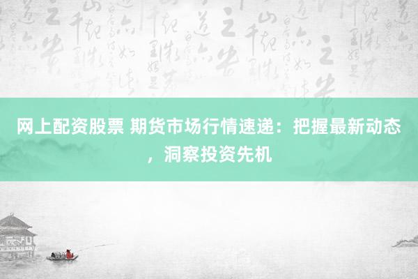 网上配资股票 期货市场行情速递：把握最新动态，洞察投资先机