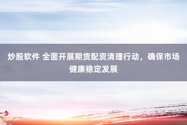 炒股软件 全面开展期货配资清理行动，确保市场健康稳定发展