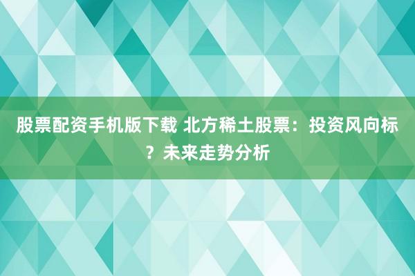 股票配资手机版下载 北方稀土股票：投资风向标？未来走势分析