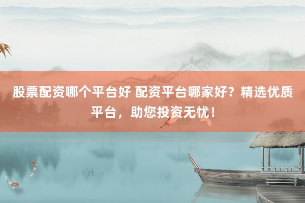 股票配资哪个平台好 配资平台哪家好？精选优质平台，助您投资无忧！