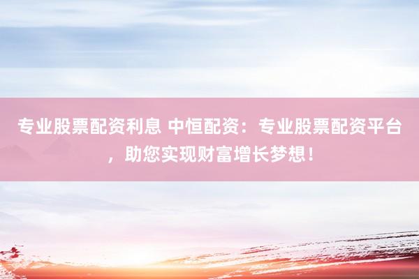 专业股票配资利息 中恒配资：专业股票配资平台，助您实现财富增长梦想！