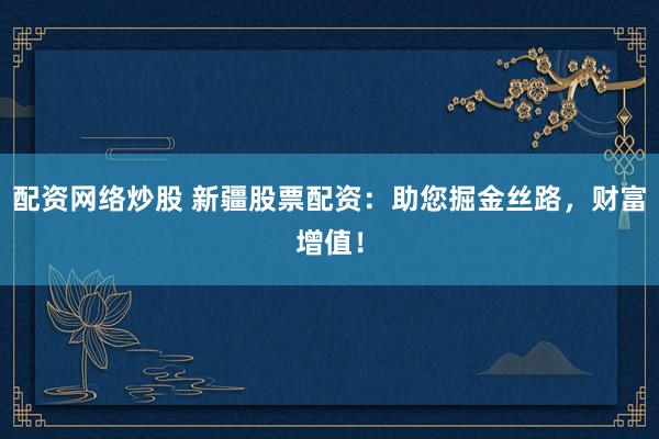 配资网络炒股 新疆股票配资：助您掘金丝路，财富增值！