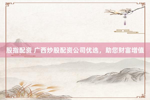 股指配资 广西炒股配资公司优选，助您财富增值
