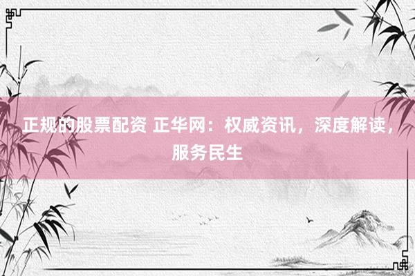 正规的股票配资 正华网：权威资讯，深度解读，服务民生