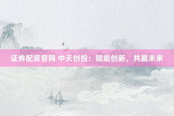 证券配资官网 中天创投：赋能创新，共赢未来