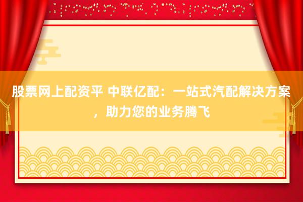 股票网上配资平 中联亿配：一站式汽配解决方案，助力您的业务腾飞