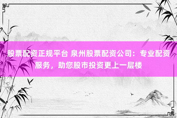 股票配资正规平台 泉州股票配资公司：专业配资服务，助您股市投资更上一层楼