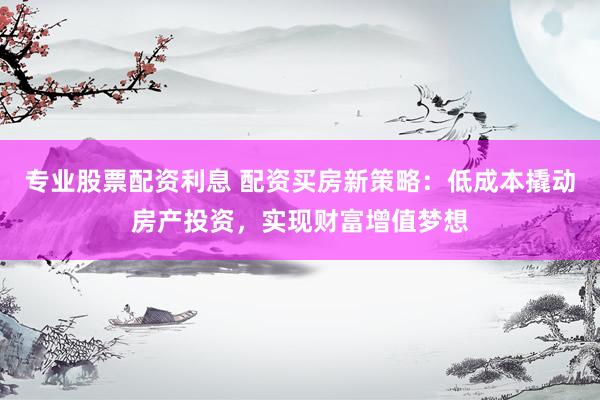 专业股票配资利息 配资买房新策略：低成本撬动房产投资，实现财富增值梦想