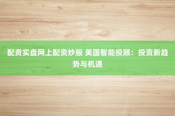 配资实盘网上配资炒股 美国智能投顾：投资新趋势与机遇