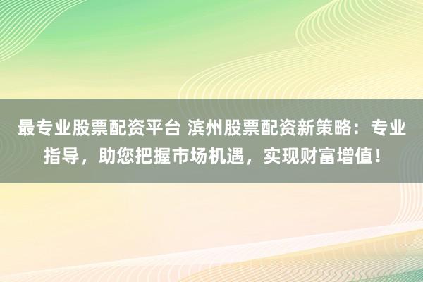 最专业股票配资平台 滨州股票配资新策略：专业指导，助您把握市场机遇，实现财富增值！