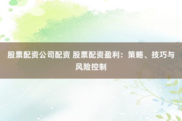 股票配资公司配资 股票配资盈利：策略、技巧与风险控制