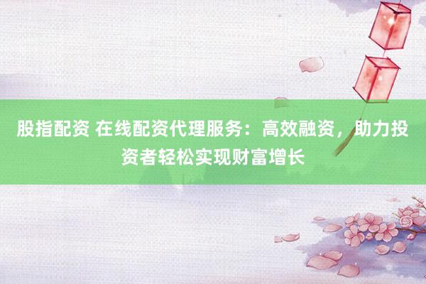 股指配资 在线配资代理服务:高效融资,助力投资者轻松实现财富增长
