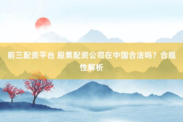 前三配资平台 股票配资公司在中国合法吗？合规性解析