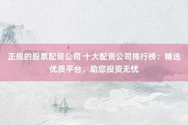 正规的股票配资公司 十大配资公司排行榜：精选优质平台，助您投资无忧