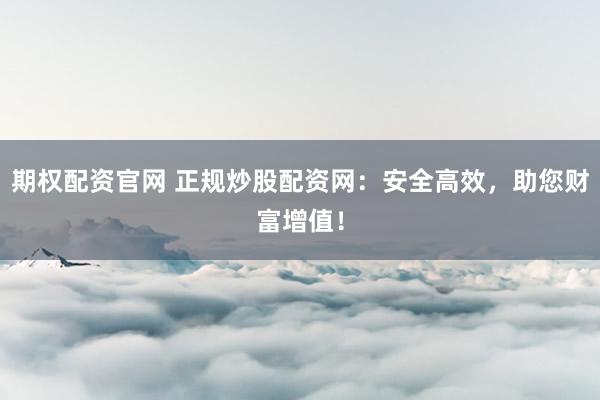 期权配资官网 正规炒股配资网：安全高效，助您财富增值！