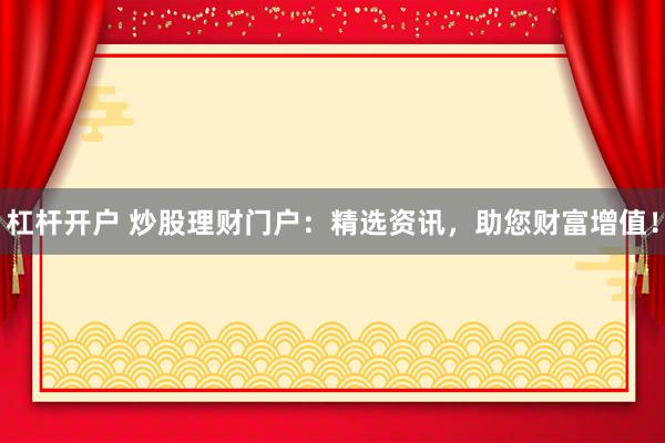 杠杆开户 炒股理财门户:精选资讯,助您财富增值!