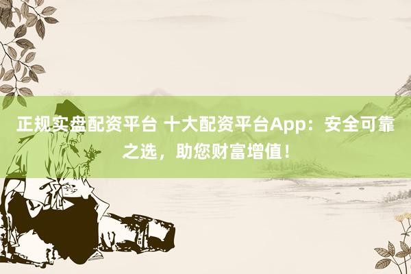 正规实盘配资平台 十大配资平台App:安全可靠之选,助您财富增值!
