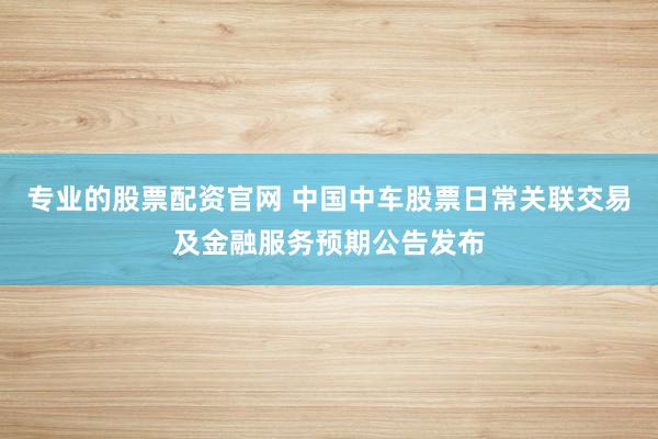 专业的股票配资官网 中国中车股票日常关联交易及金融服务预期公告发布