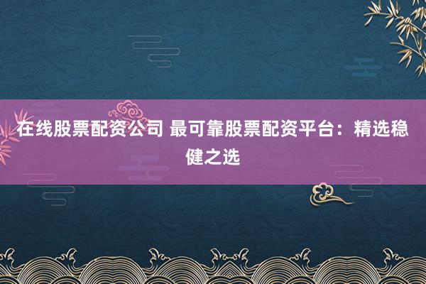 在线股票配资公司 最可靠股票配资平台：精选稳健之选