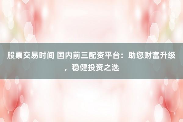 股票交易时间 国内前三配资平台:助您财富升级,稳健投资之选