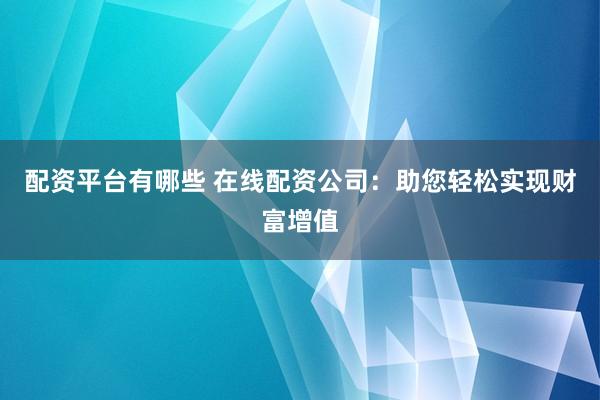 配资平台有哪些 在线配资公司：助您轻松实现财富增值