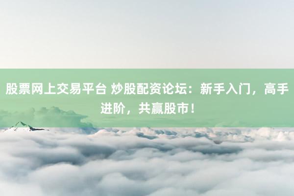 股票网上交易平台 炒股配资论坛：新手入门，高手进阶，共赢股市！