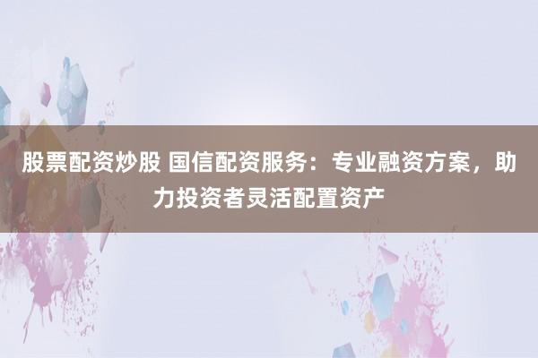 股票配资炒股 国信配资服务：专业融资方案，助力投资者灵活配置资产