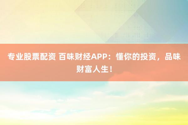 专业股票配资 百味财经APP：懂你的投资，品味财富人生！
