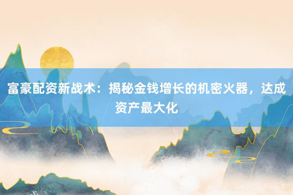 富豪配资新战术：揭秘金钱增长的机密火器，达成资产最大化