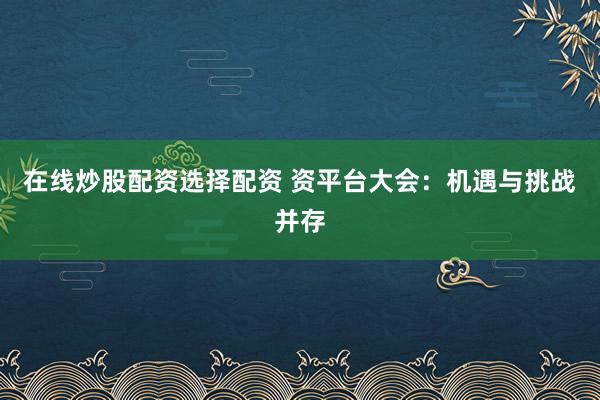 在线炒股配资选择配资 资平台大会：机遇与挑战并存