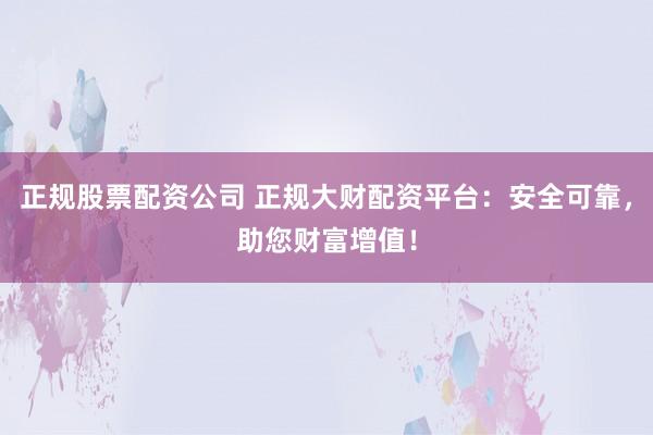 正规股票配资公司 正规大财配资平台：安全可靠，助您财富增值！