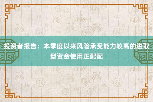 投资者报告：本季度以来风险承受能力较高的进取型资金使用正配配