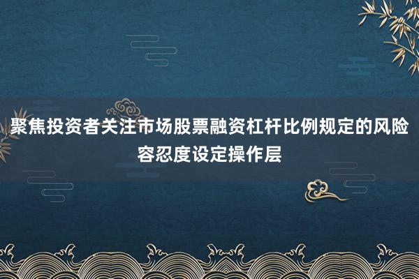 聚焦投资者关注市场股票融资杠杆比例规定的风险容忍度设定操作层