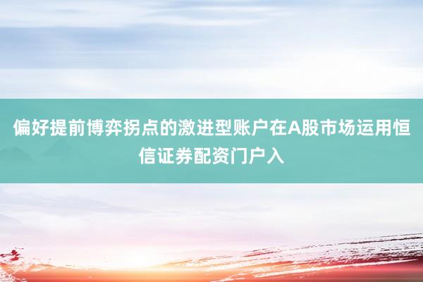 偏好提前博弈拐点的激进型账户在A股市场运用恒信证券配资门户入