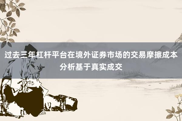 过去三年杠杆平台在境外证券市场的交易摩擦成本分析基于真实成交