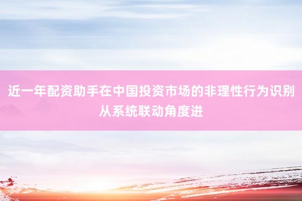 近一年配资助手在中国投资市场的非理性行为识别从系统联动角度进