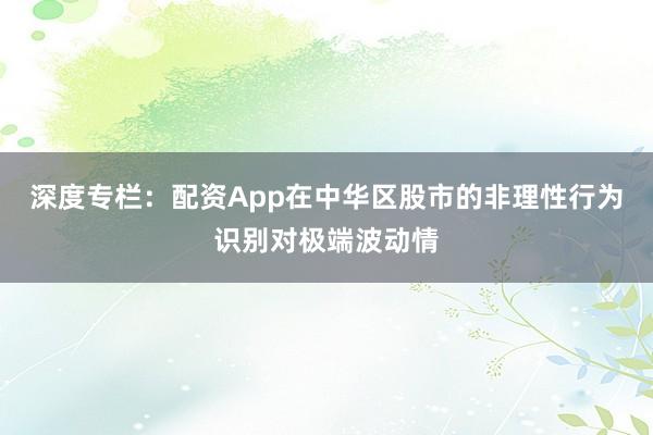 深度专栏：配资App在中华区股市的非理性行为识别对极端波动情