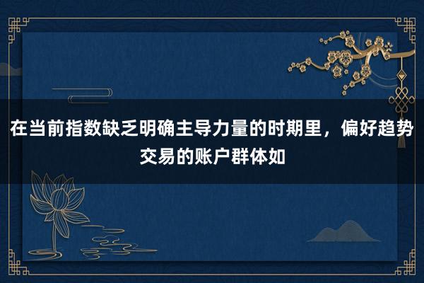 在当前指数缺乏明确主导力量的时期里，偏好趋势交易的账户群体如